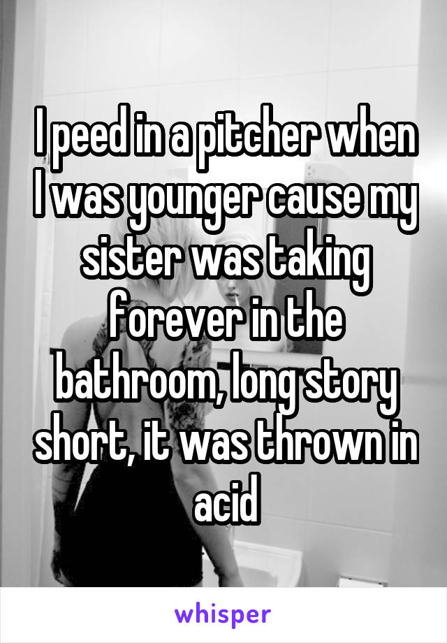 I peed in a pitcher when I was younger cause my sister was taking forever in the bathroom, long story short, it was thrown in acid