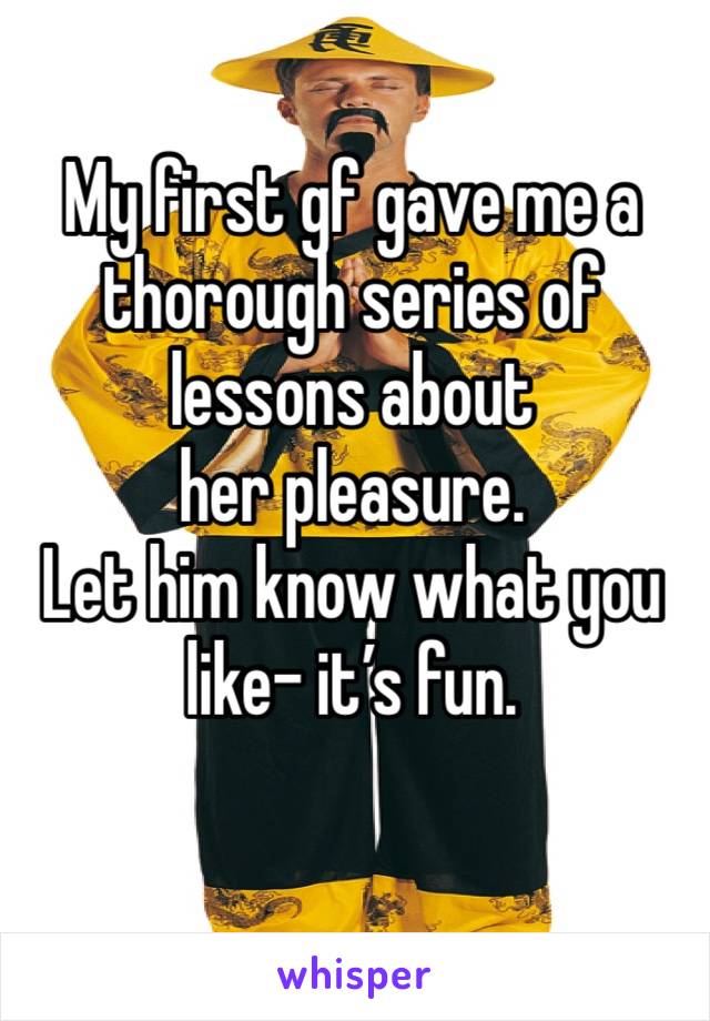 My first gf gave me a thorough series of lessons about 
her pleasure.  
Let him know what you like- it’s fun.
