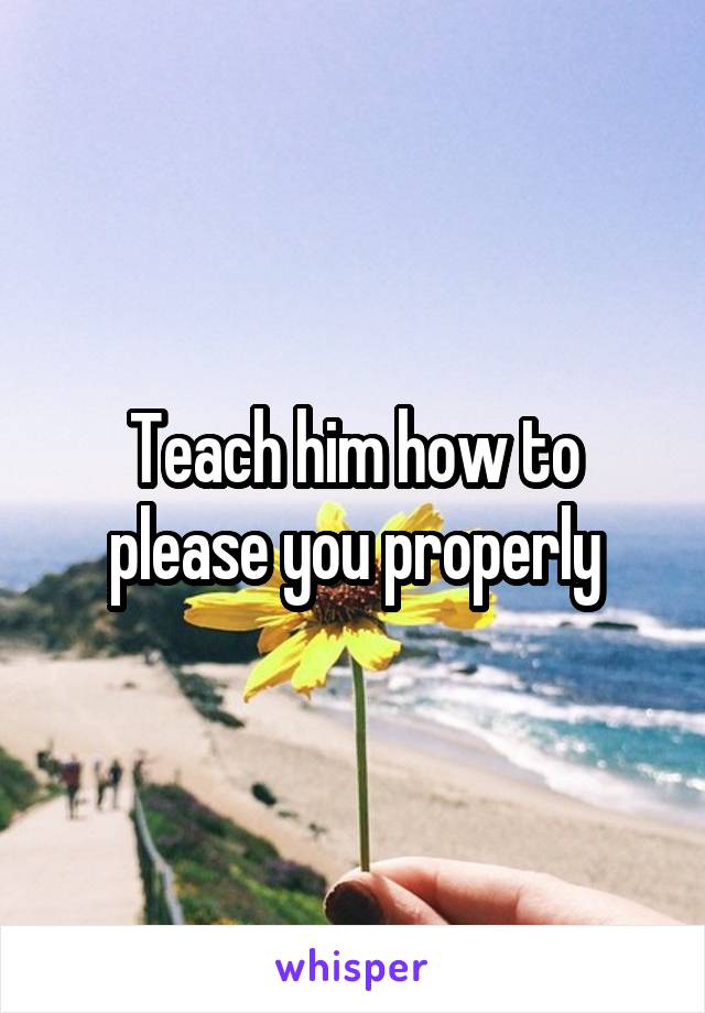 Teach him how to please you properly