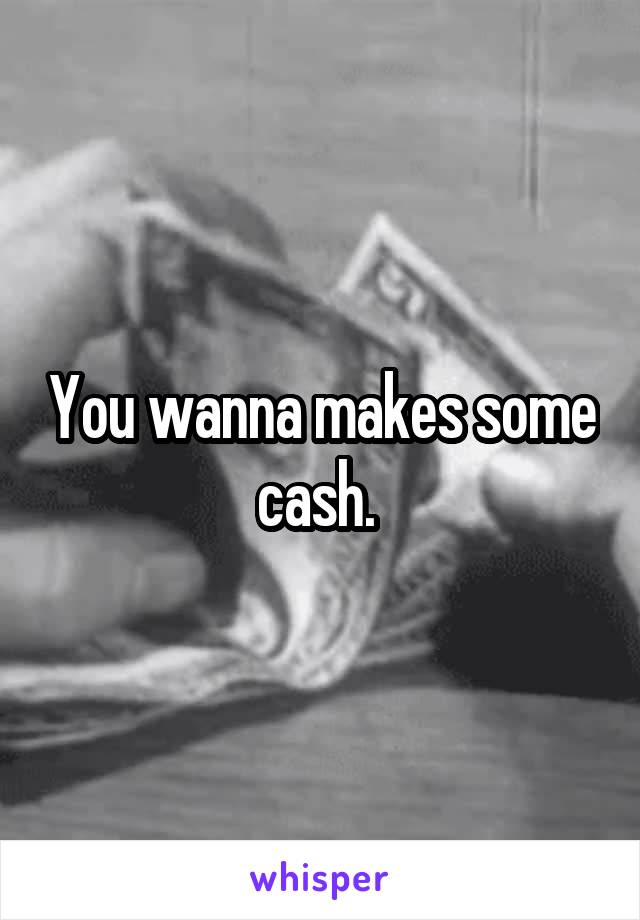 You wanna makes some cash. 