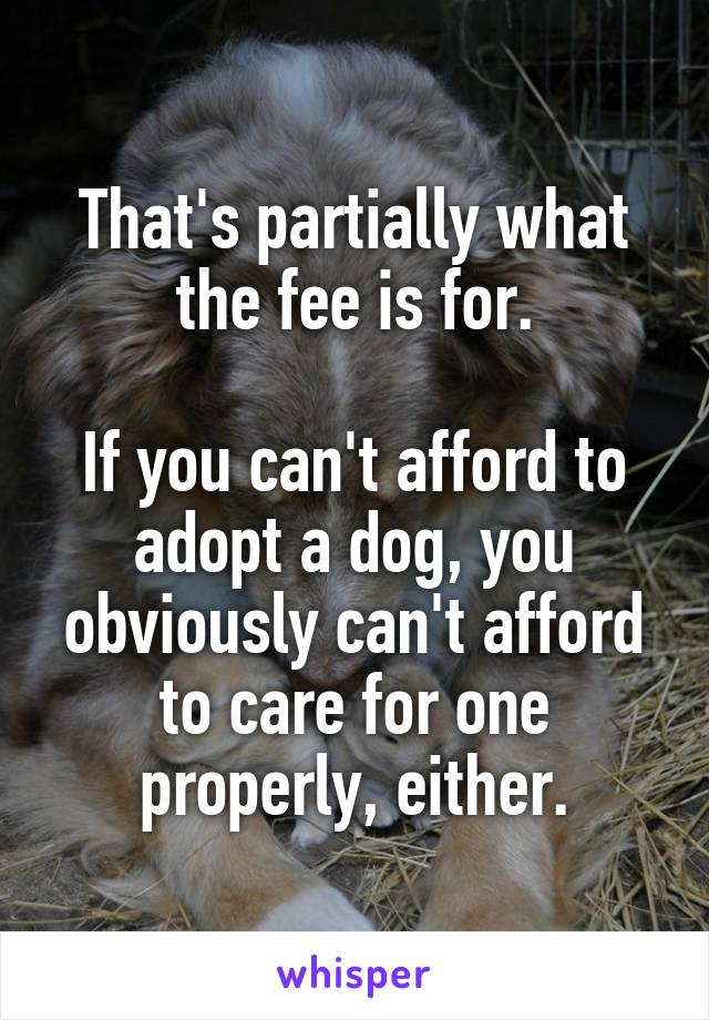 That's partially what the fee is for.

If you can't afford to adopt a dog, you obviously can't afford to care for one properly, either.