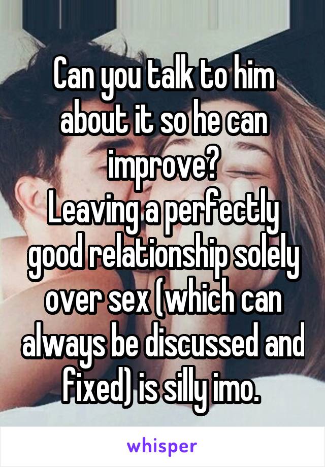 Can you talk to him about it so he can improve?
Leaving a perfectly good relationship solely over sex (which can always be discussed and fixed) is silly imo. 