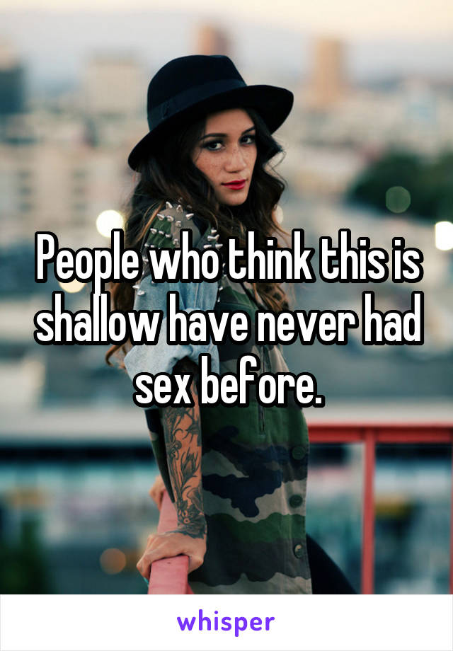 People who think this is shallow have never had sex before.