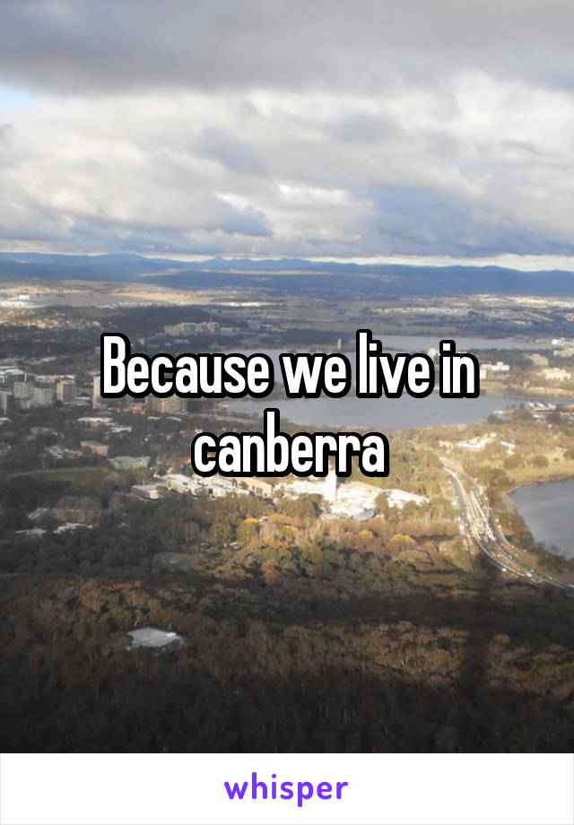 Because we live in canberra