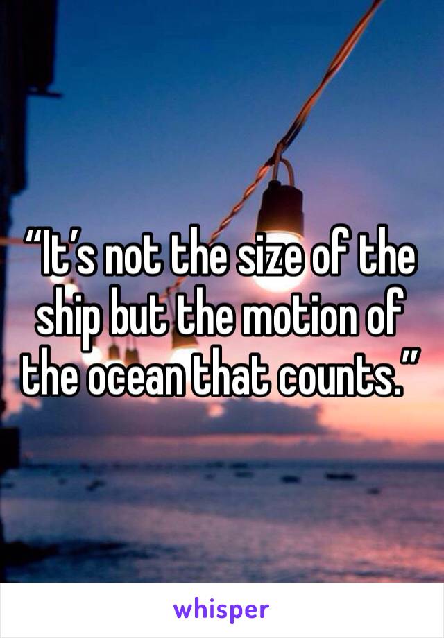 “It’s not the size of the ship but the motion of the ocean that counts.”