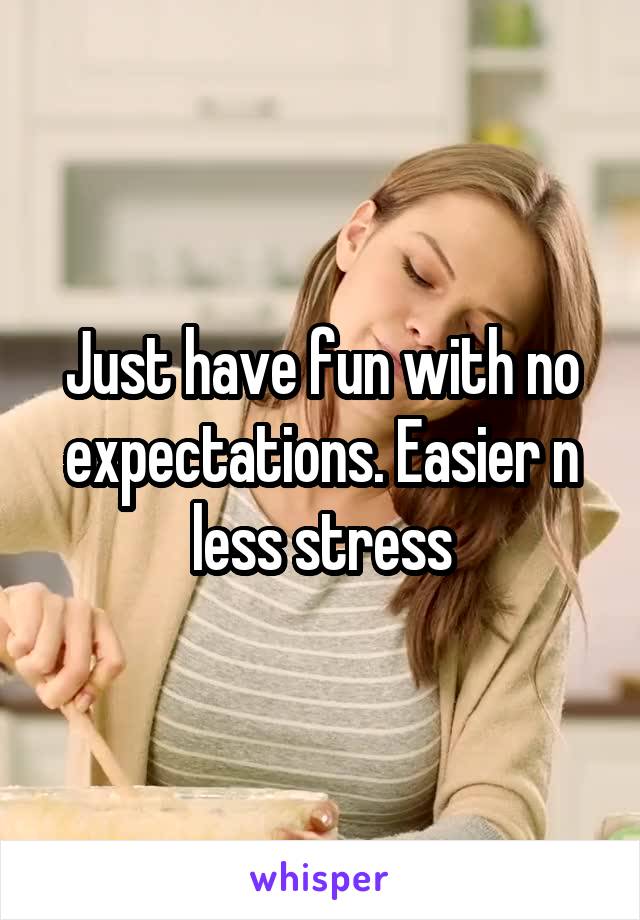 Just have fun with no expectations. Easier n less stress