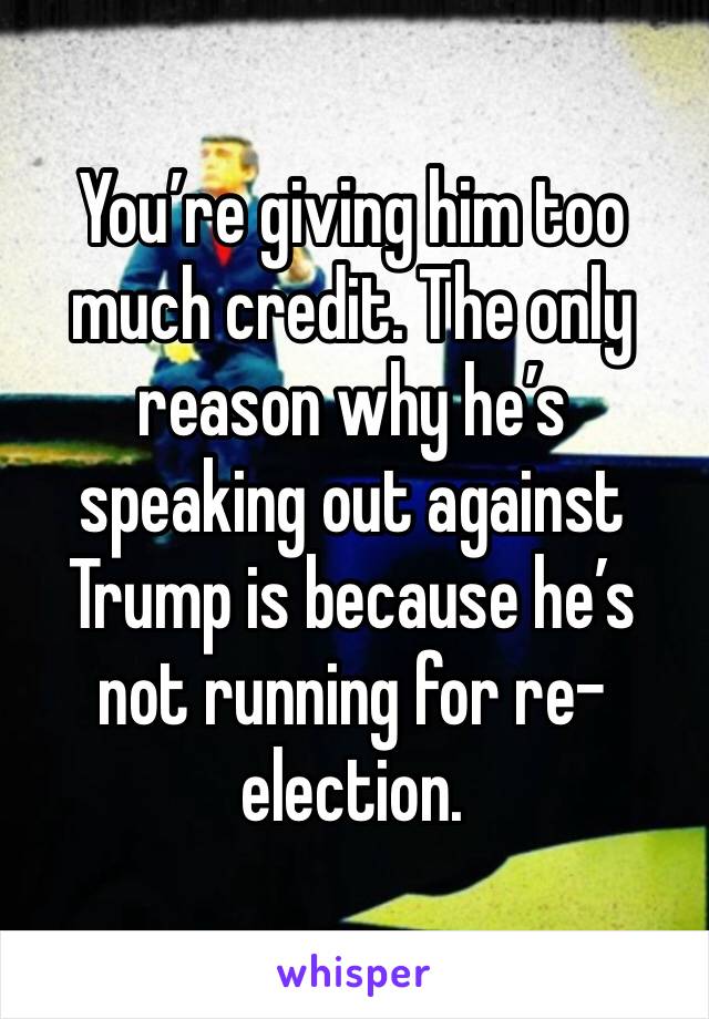 You’re giving him too much credit. The only reason why he’s speaking out against Trump is because he’s not running for re-election. 