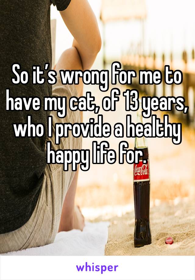 So it’s wrong for me to have my cat, of 13 years, who I provide a healthy happy life for.