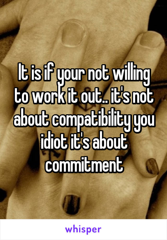 It is if your not willing to work it out.. it's not about compatibility you idiot it's about commitment