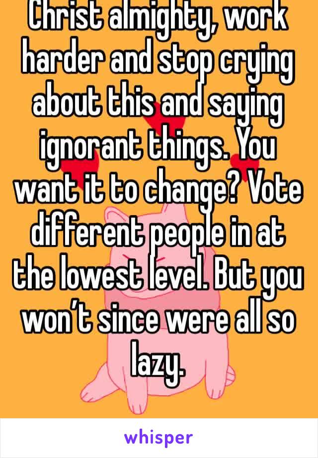 Christ almighty, work harder and stop crying about this and saying ignorant things. You want it to change? Vote different people in at the lowest level. But you won’t since were all so lazy.