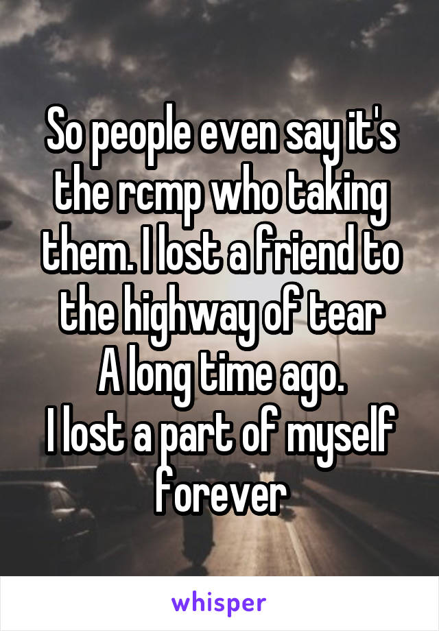 So people even say it's the rcmp who taking them. I lost a friend to the highway of tear
A long time ago.
I lost a part of myself forever