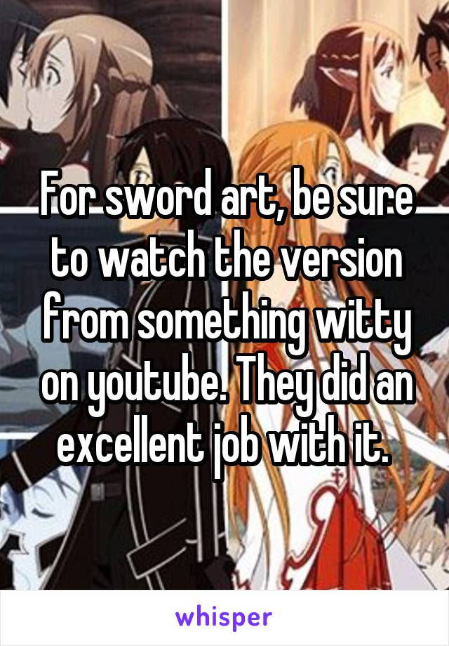 For sword art, be sure to watch the version from something witty on youtube. They did an excellent job with it. 