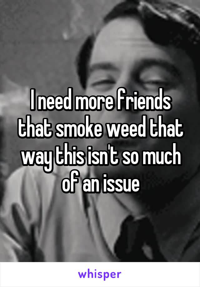 I need more friends that smoke weed that way this isn't so much of an issue