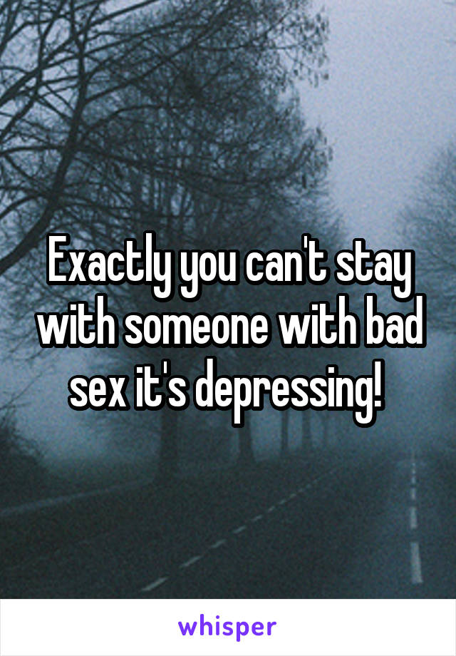 Exactly you can't stay with someone with bad sex it's depressing! 