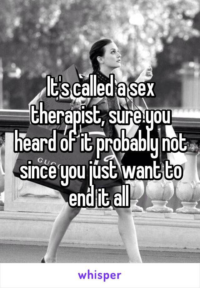 It's called a sex therapist, sure you heard of it probably not since you just want to end it all 