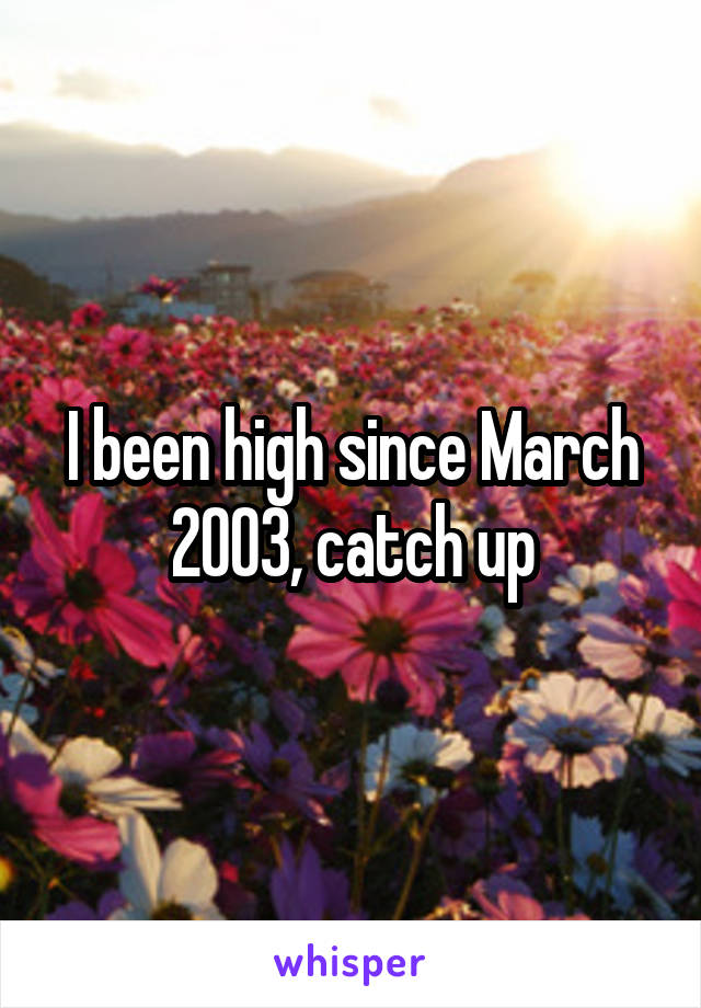 I been high since March 2003, catch up