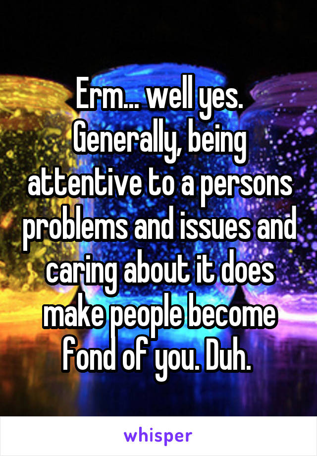 Erm... well yes. Generally, being attentive to a persons problems and issues and caring about it does make people become fond of you. Duh. 