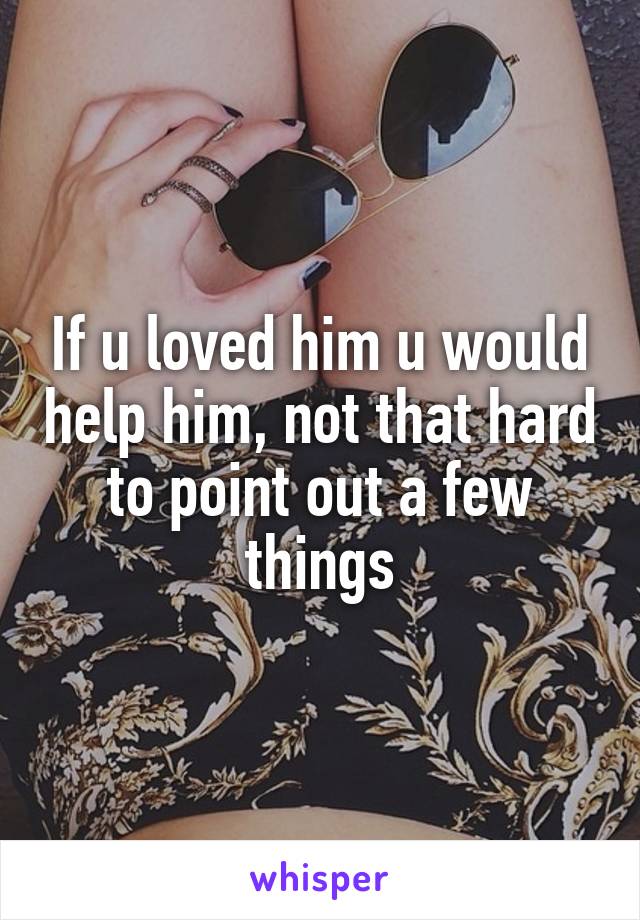 If u loved him u would help him, not that hard to point out a few things