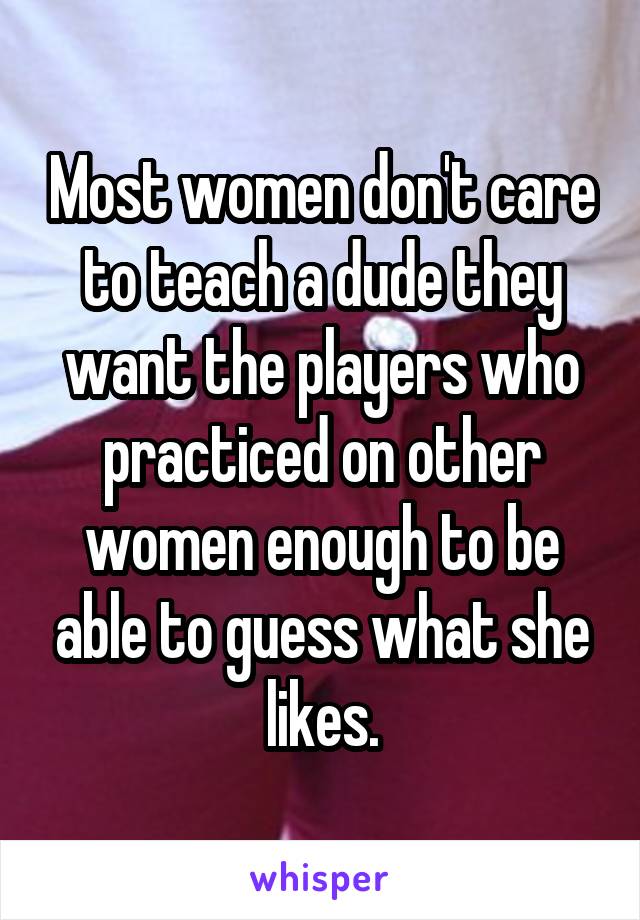 Most women don't care to teach a dude they want the players who practiced on other women enough to be able to guess what she likes.