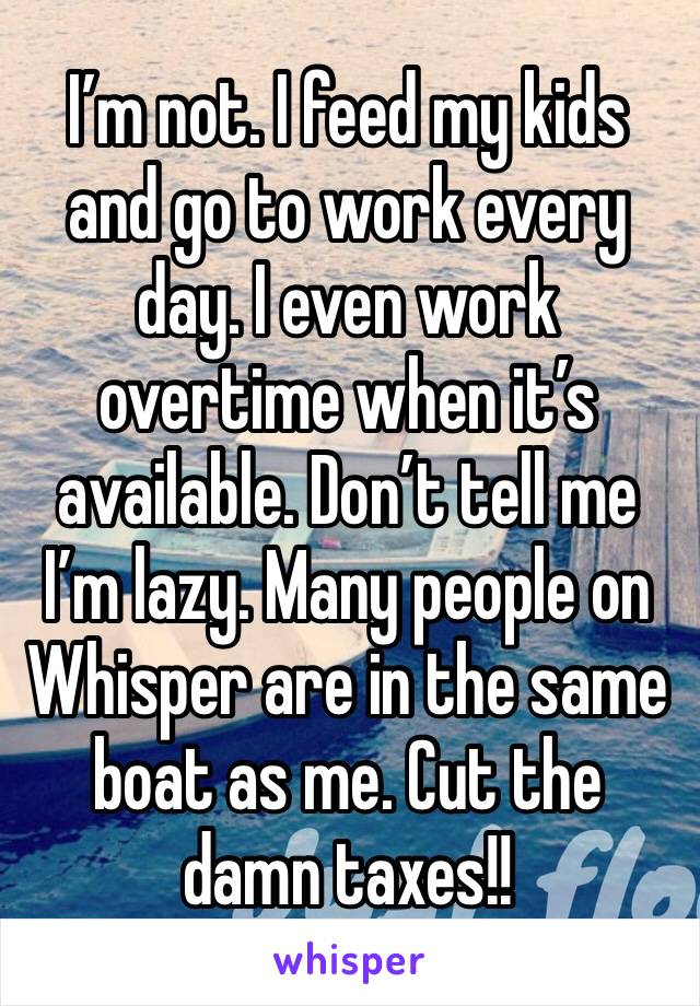 I’m not. I feed my kids and go to work every day. I even work overtime when it’s available. Don’t tell me I’m lazy. Many people on Whisper are in the same boat as me. Cut the damn taxes!!
