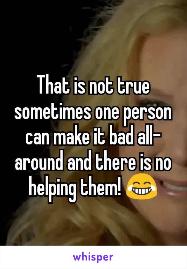 That is not true sometimes one person can make it bad all-around and there is no helping them! 😂