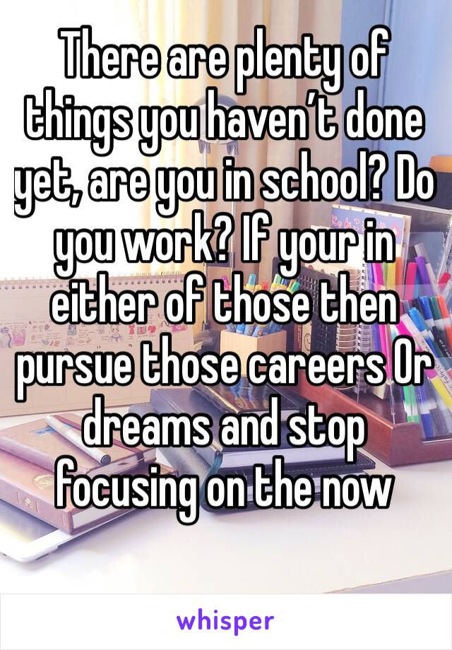 There are plenty of things you haven’t done yet, are you in school? Do you work? If your in either of those then pursue those careers Or dreams and stop focusing on the now 