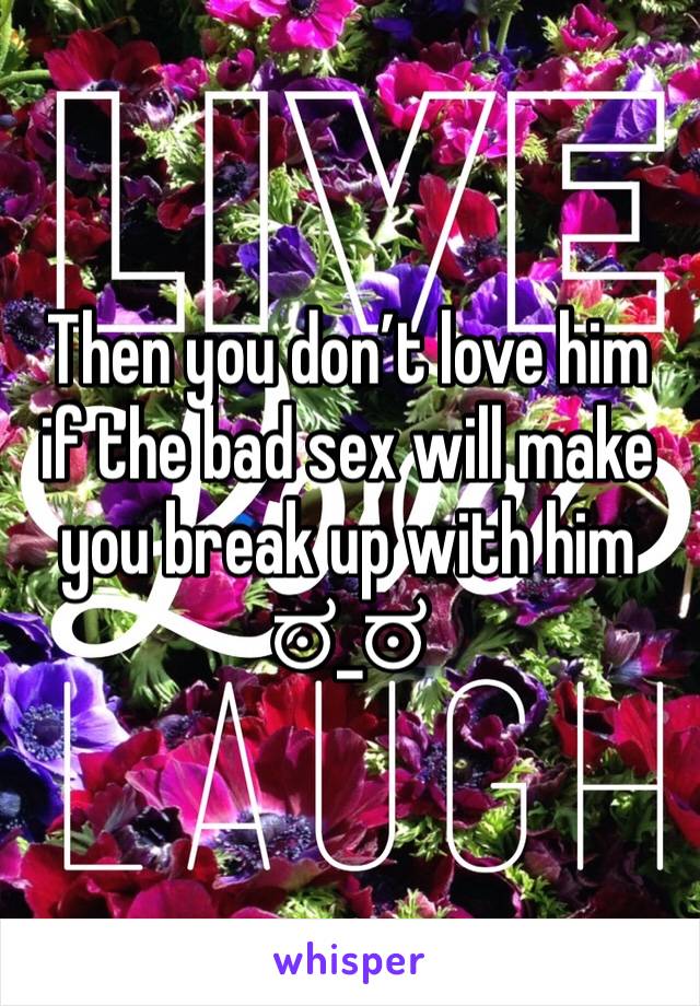 Then you don’t love him if the bad sex will make you break up with him 
ಠ_ಠ