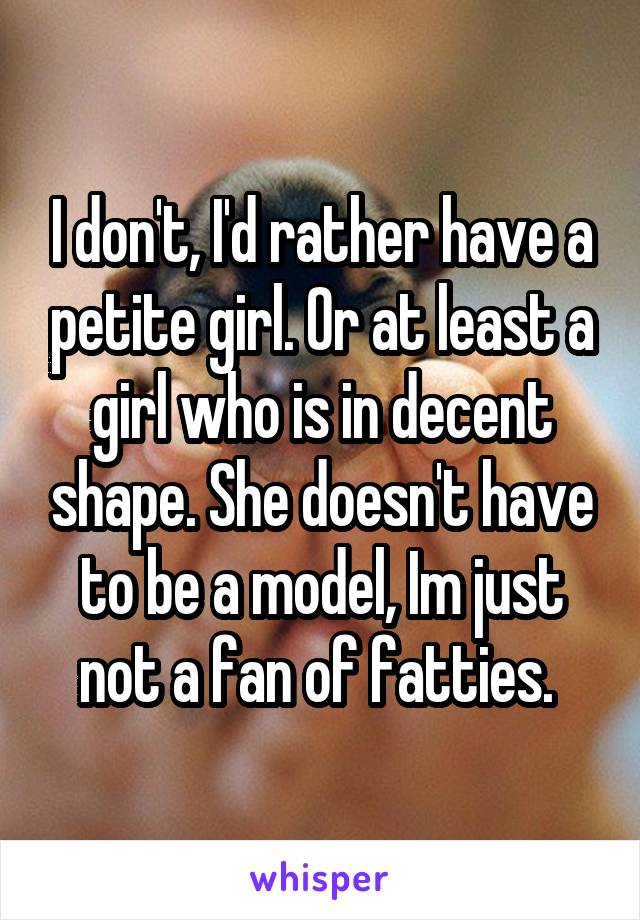 I don't, I'd rather have a petite girl. Or at least a girl who is in decent shape. She doesn't have to be a model, Im just not a fan of fatties. 