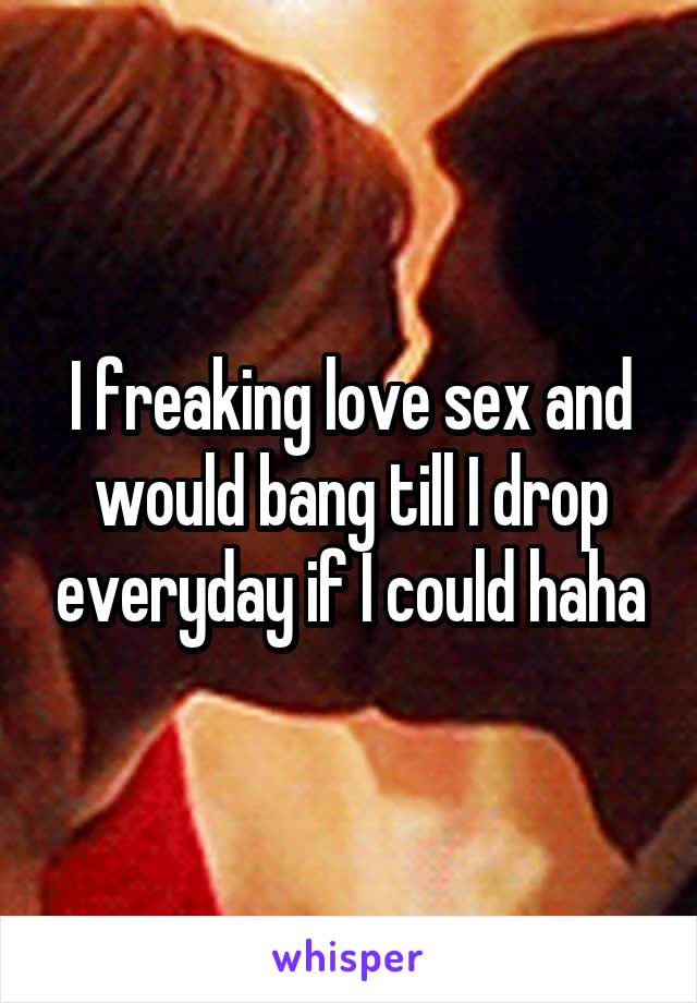 I freaking love sex and would bang till I drop everyday if I could haha