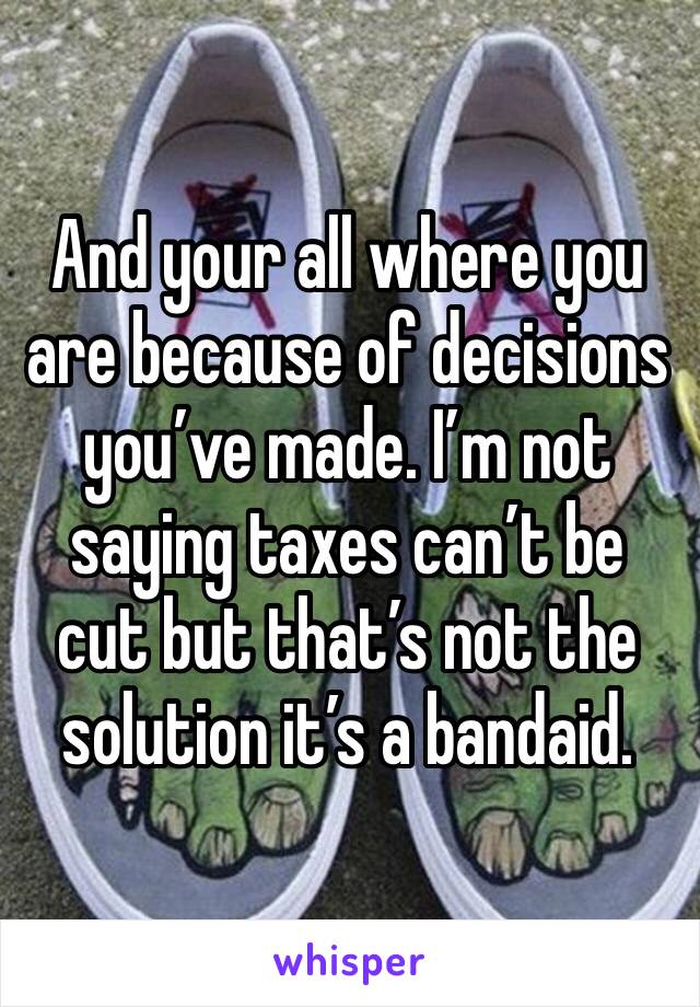 And your all where you are because of decisions you’ve made. I’m not saying taxes can’t be cut but that’s not the solution it’s a bandaid.