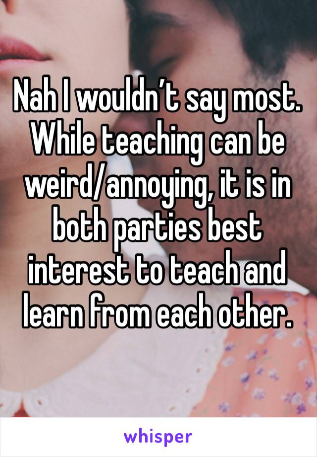 Nah I wouldn’t say most. While teaching can be weird/annoying, it is in both parties best interest to teach and learn from each other.