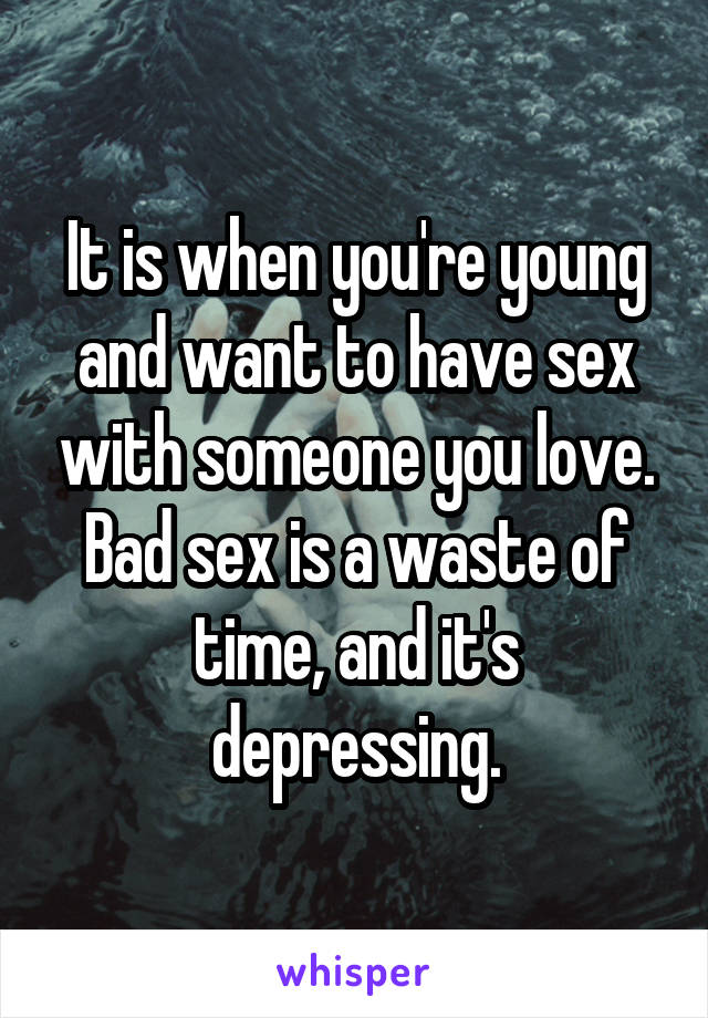 It is when you're young and want to have sex with someone you love. Bad sex is a waste of time, and it's depressing.