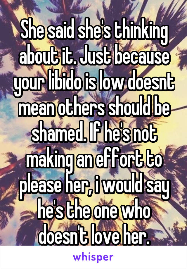 She said she's thinking about it. Just because your libido is low doesnt mean others should be shamed. If he's not making an effort to please her, i would say he's the one who doesn't love her.