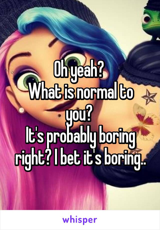Oh yeah? 
What is normal to you? 
It's probably boring right? I bet it's boring..
