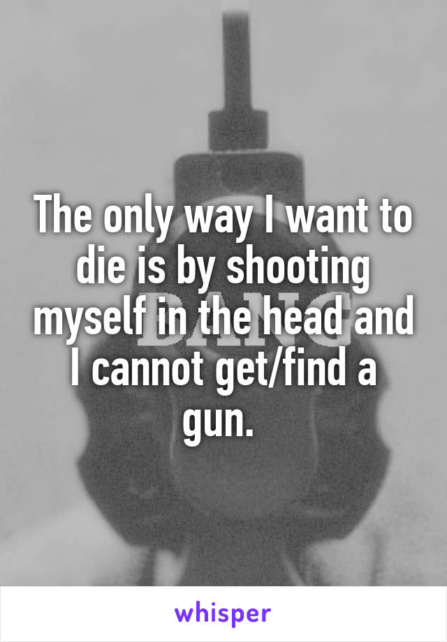 The only way I want to die is by shooting myself in the head and I cannot get/find a gun. 