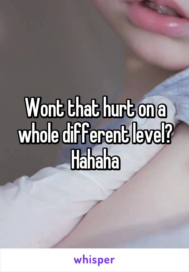 Wont that hurt on a whole different level? Hahaha