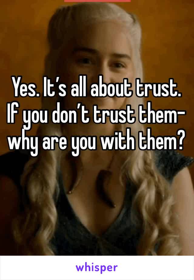 Yes. It’s all about trust. If you don’t trust them-why are you with them?
