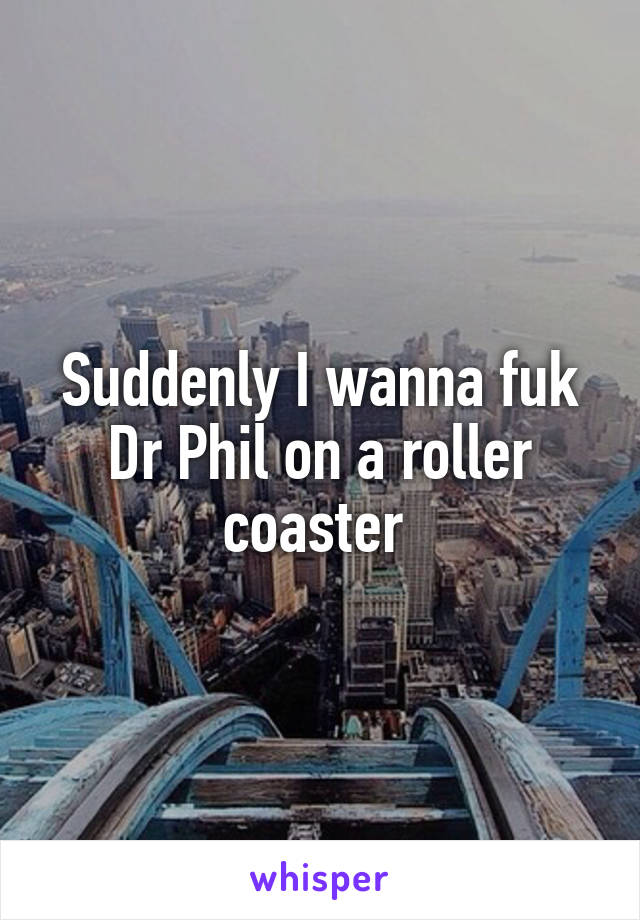 Suddenly I wanna fuk Dr Phil on a roller coaster 