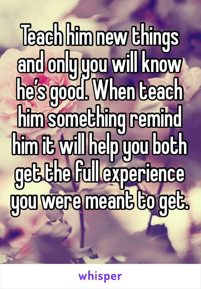 Teach him new things and only you will know he’s good. When teach him something remind him it will help you both get the full experience you were meant to get.