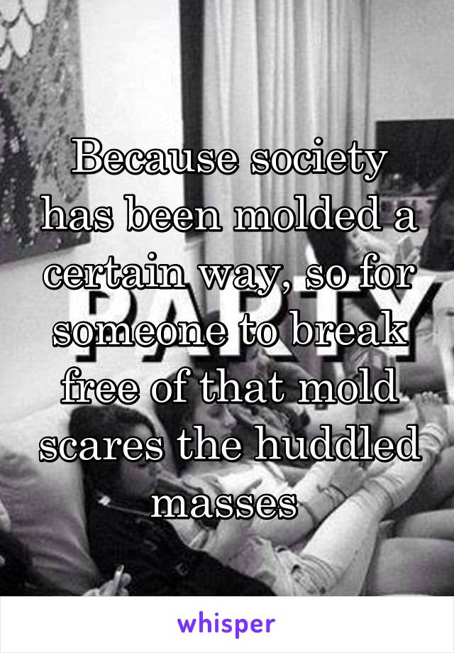 Because society has been molded a certain way, so for someone to break free of that mold scares the huddled masses 