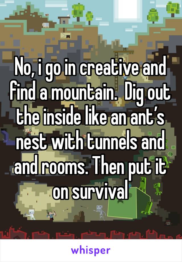 No, i go in creative and find a mountain.  Dig out the inside like an ant’s nest with tunnels and and rooms. Then put it on survival 