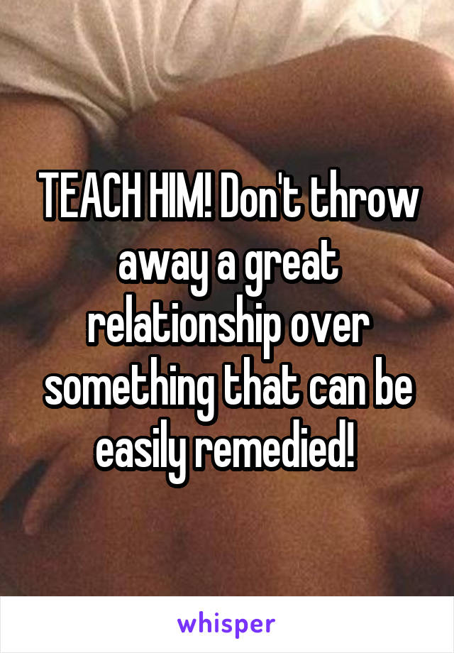 TEACH HIM! Don't throw away a great relationship over something that can be easily remedied! 