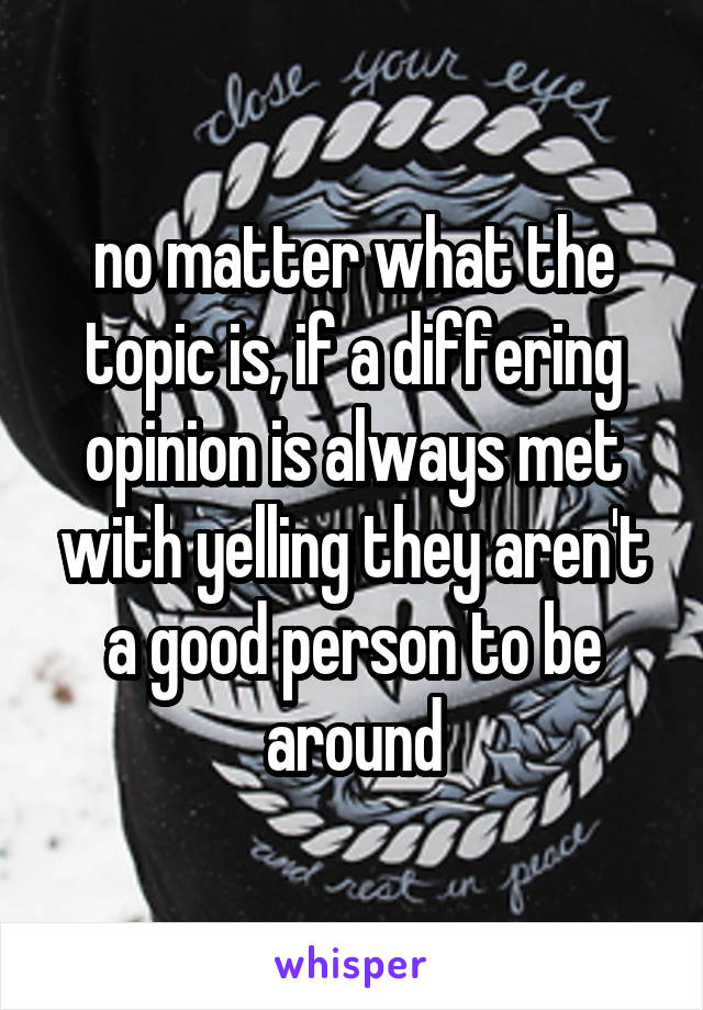 no matter what the topic is, if a differing opinion is always met with yelling they aren't a good person to be around