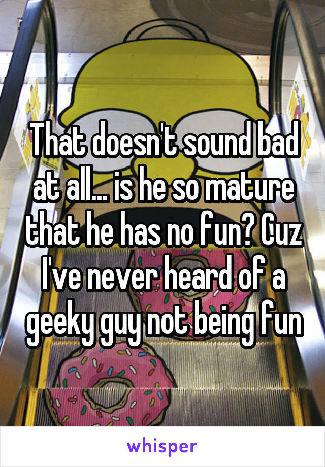 That doesn't sound bad at all... is he so mature that he has no fun? Cuz I've never heard of a geeky guy not being fun