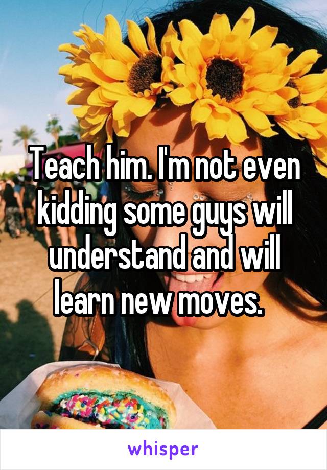 Teach him. I'm not even kidding some guys will understand and will learn new moves.  