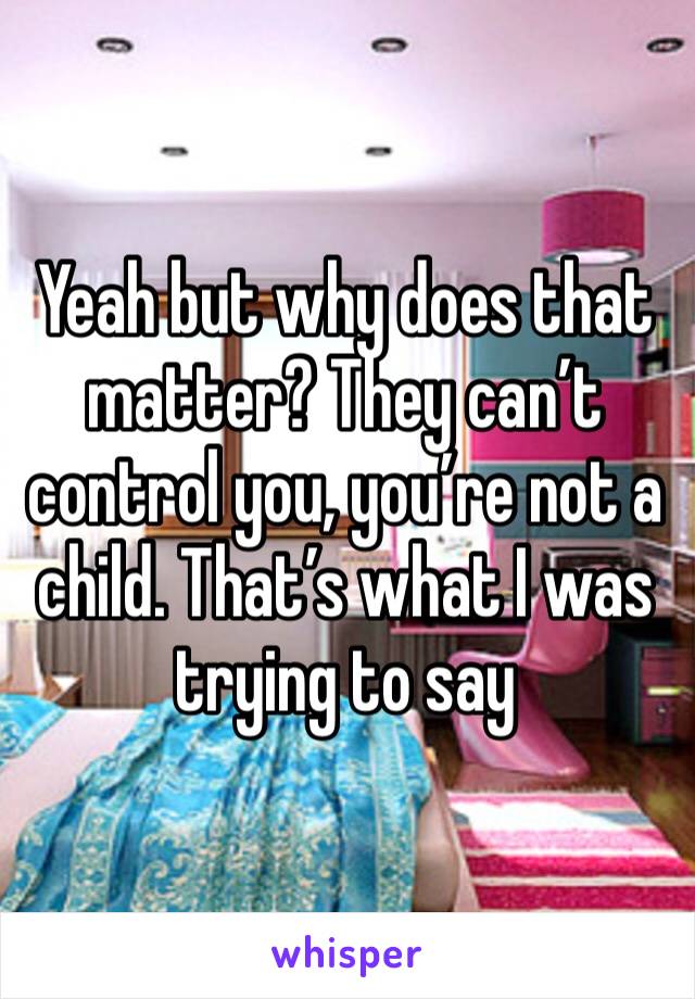 Yeah but why does that matter? They can’t control you, you’re not a child. That’s what I was trying to say 