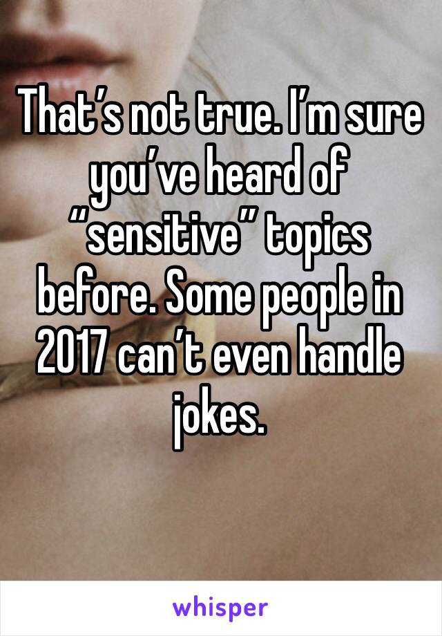 That’s not true. I’m sure you’ve heard of “sensitive” topics before. Some people in 2017 can’t even handle jokes.