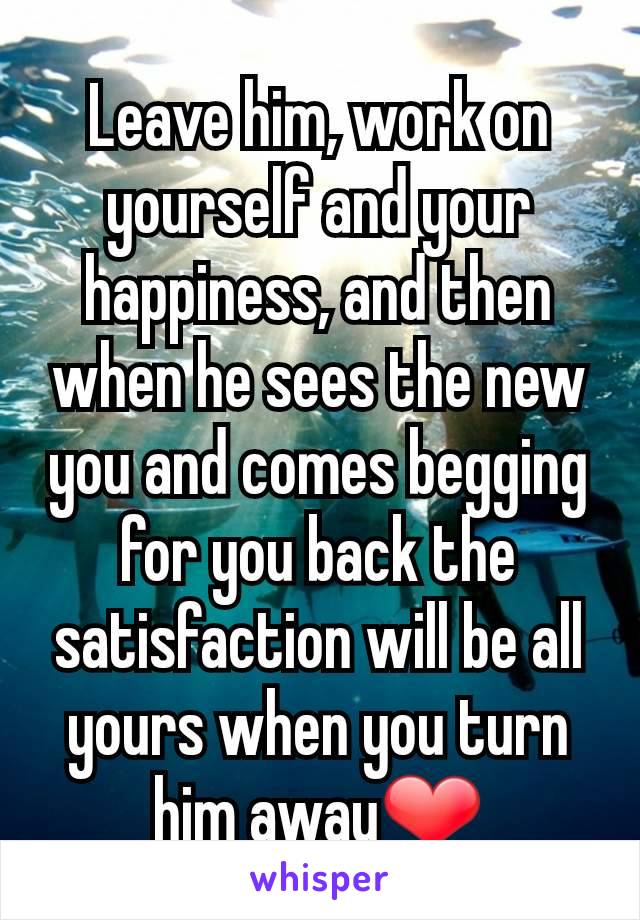 Leave him, work on yourself and your happiness, and then when he sees the new you and comes begging for you back the satisfaction will be all yours when you turn him away❤