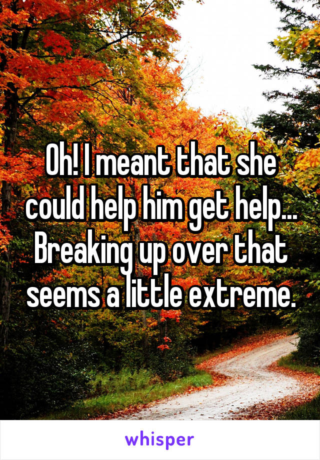 Oh! I meant that she could help him get help...
Breaking up over that seems a little extreme.