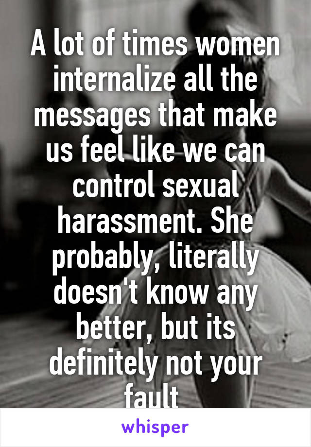 A lot of times women internalize all the messages that make us feel like we can control sexual harassment. She probably, literally doesn't know any better, but its definitely not your fault 